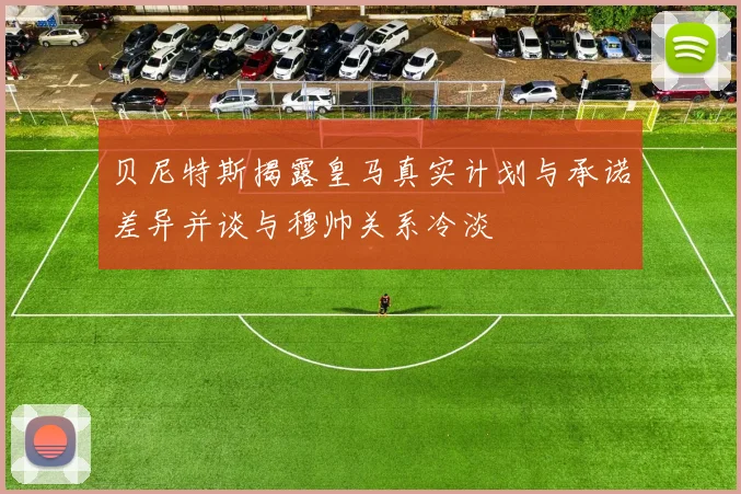 贝尼特斯揭露皇马真实计划与承诺差异并谈与穆帅关系冷淡