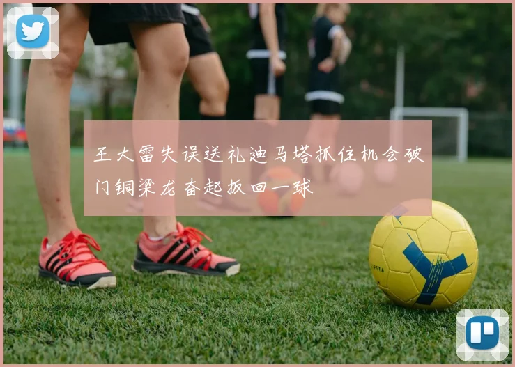 王大雷失误送礼迪马塔抓住机会破门铜梁龙奋起扳回一球