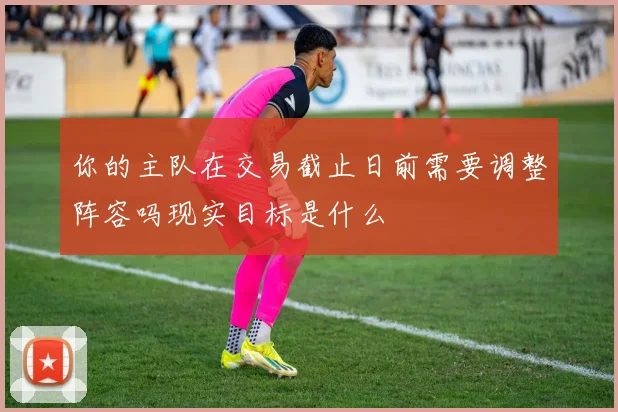 你的主队在交易截止日前需要调整阵容吗现实目标是什么