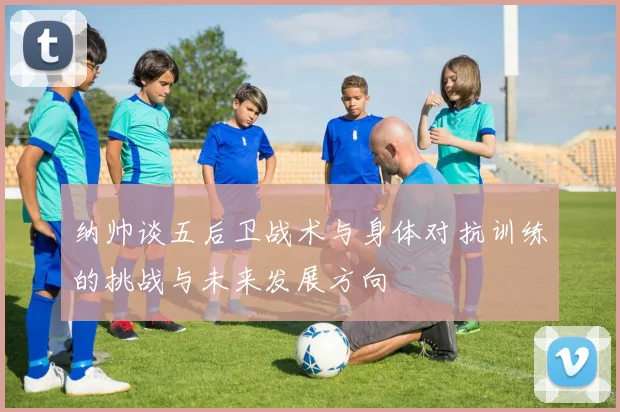 纳帅谈五后卫战术与身体对抗训练的挑战与未来发展方向