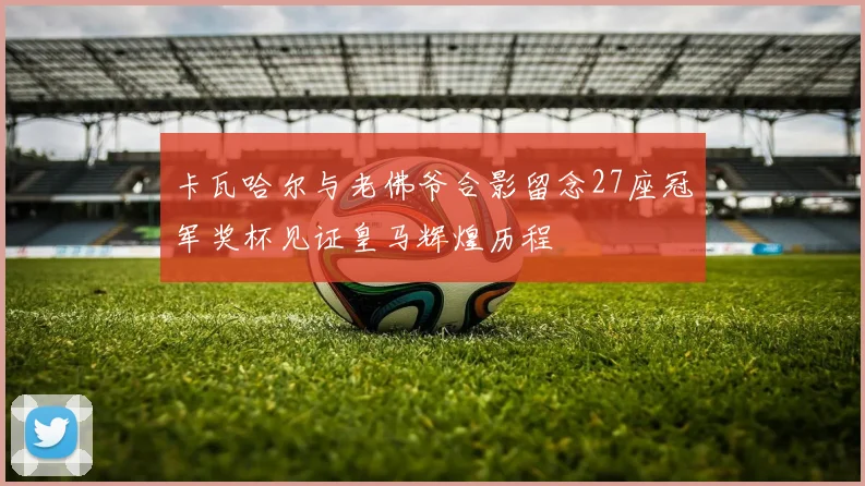 卡瓦哈尔与老佛爷合影留念27座冠军奖杯见证皇马辉煌历程