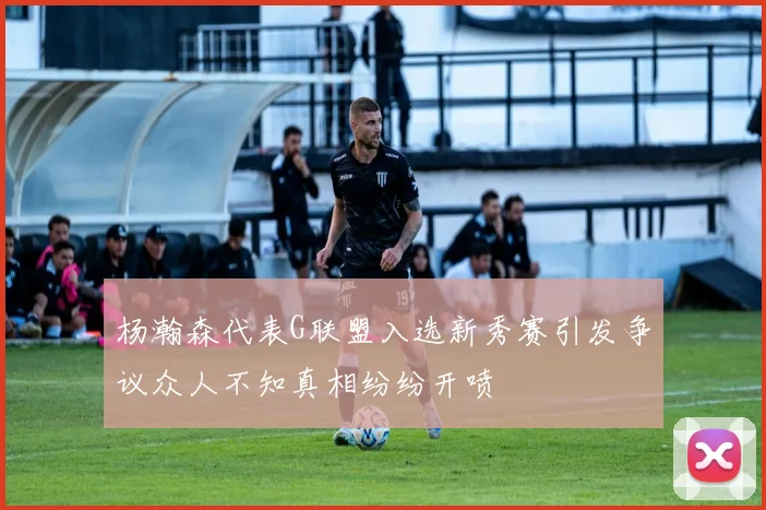 杨瀚森代表G联盟入选新秀赛引发争议众人不知真相纷纷开喷