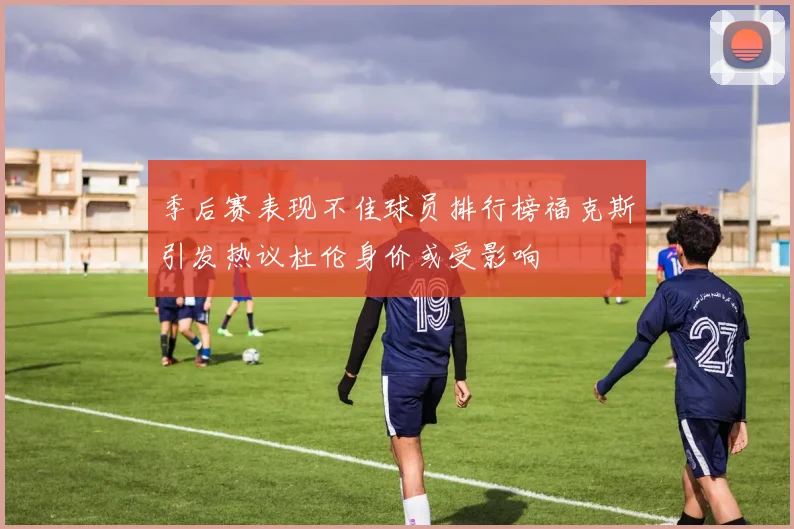 季后赛表现不佳球员排行榜福克斯引发热议杜伦身价或受影响