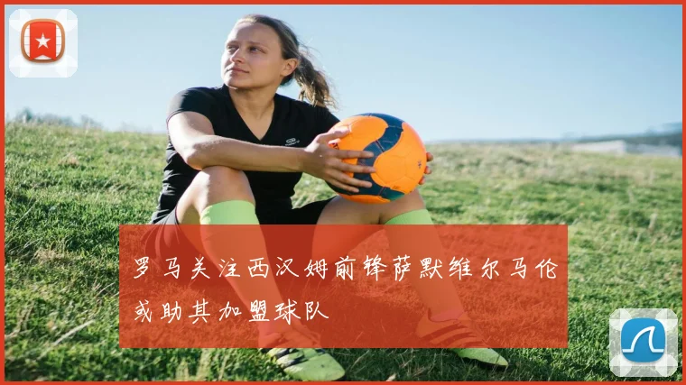 罗马关注西汉姆前锋萨默维尔马伦或助其加盟球队