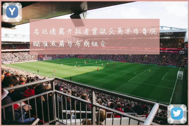 名记透露开拓者曾欲交易字母哥现瞄准浓眉与布朗组合