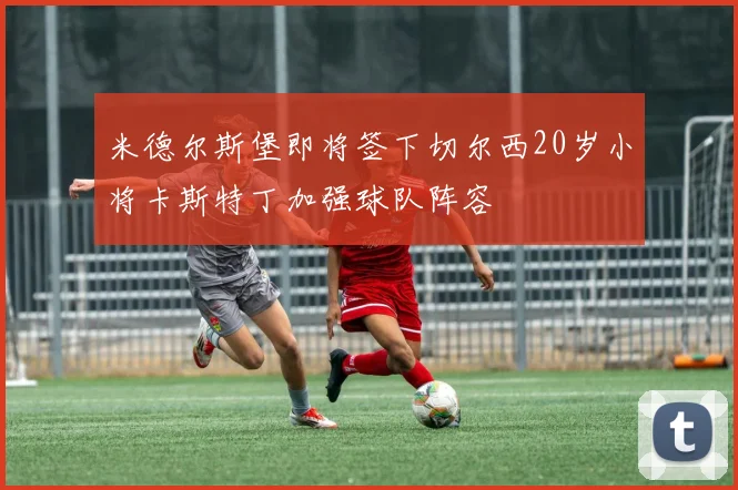 米德尔斯堡即将签下切尔西20岁小将卡斯特丁加强球队阵容
