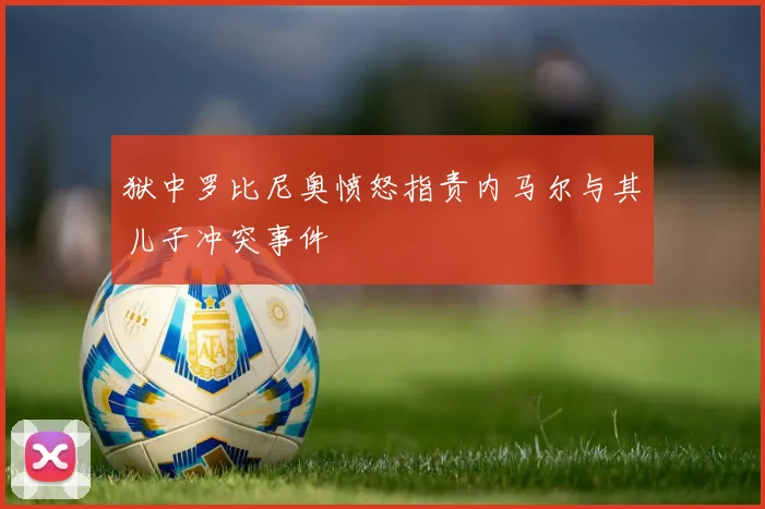 狱中罗比尼奥愤怒指责内马尔与其儿子冲突事件