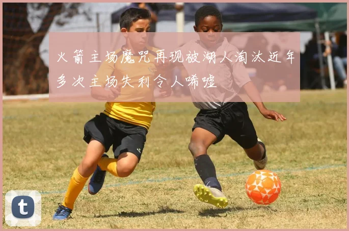 火箭主场魔咒再现被湖人淘汰近年多次主场失利令人唏嘘