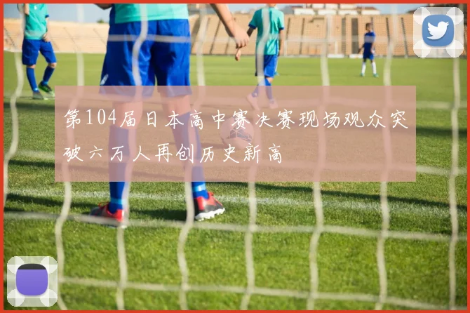 第104届日本高中赛决赛现场观众突破六万人再创历史新高