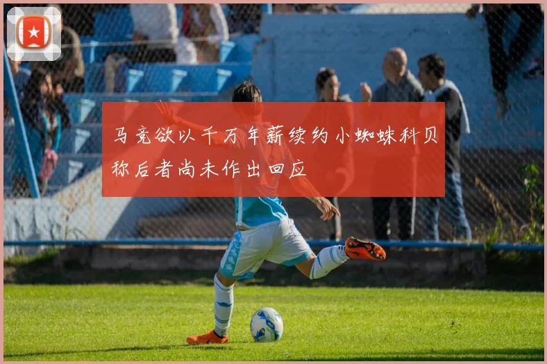 马竞欲以千万年薪续约小蜘蛛科贝称后者尚未作出回应