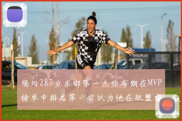 场均287分东部第一杰伦布朗在MVP榜单中排名第六你认为他在联盟中应排第几