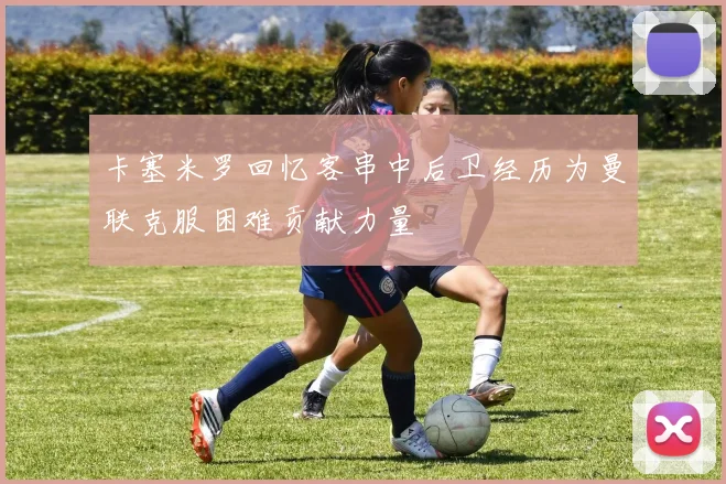 卡塞米罗回忆客串中后卫经历为曼联克服困难贡献力量