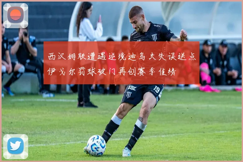 西汉姆联遭遇逆境迪乌夫失误送点伊戈尔罚球破门再创赛季佳绩