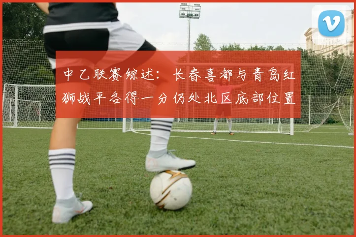 中乙联赛综述：长春喜都与青岛红狮战平各得一分仍处北区底部位置