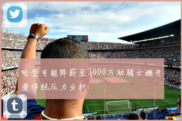 哈登可能降薪至3000万助骑士避开奢侈税压力分析