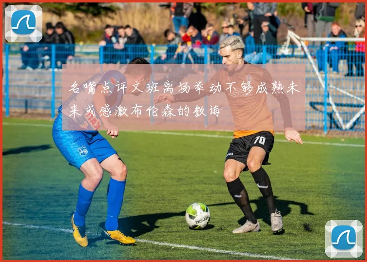 名嘴点评文班离场举动不够成熟未来或感激布伦森的教诲