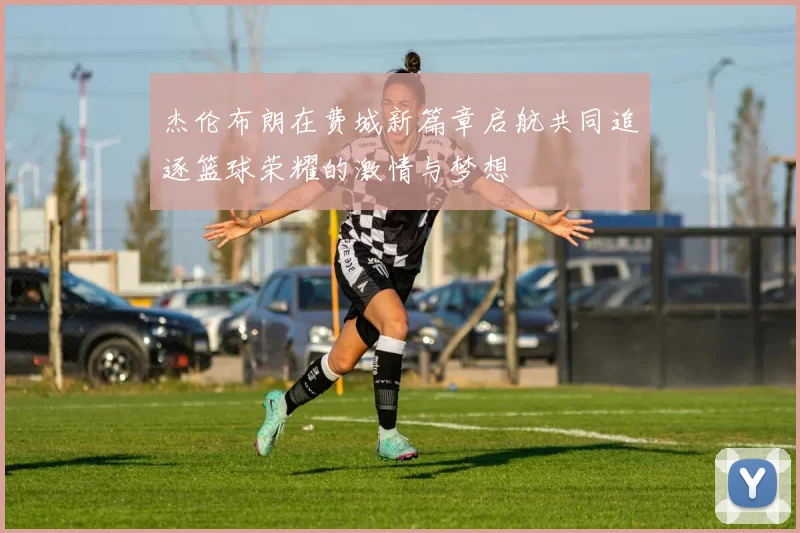 杰伦布朗在费城新篇章启航共同追逐篮球荣耀的激情与梦想