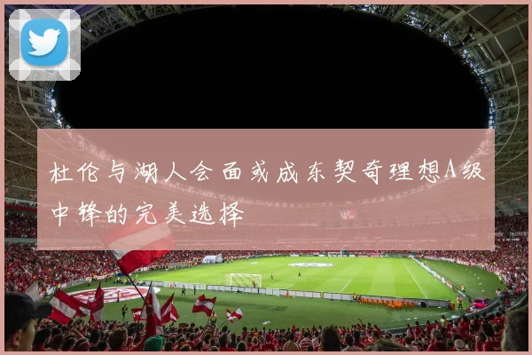 杜伦与湖人会面或成东契奇理想A级中锋的完美选择