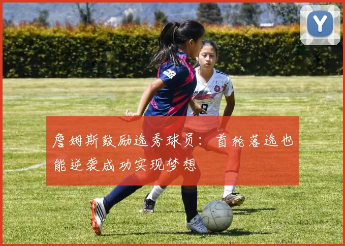 詹姆斯鼓励选秀球员：首轮落选也能逆袭成功实现梦想