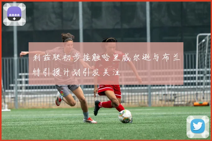 利兹联初步接触哈里威尔逊与布兰特引援计划引发关注