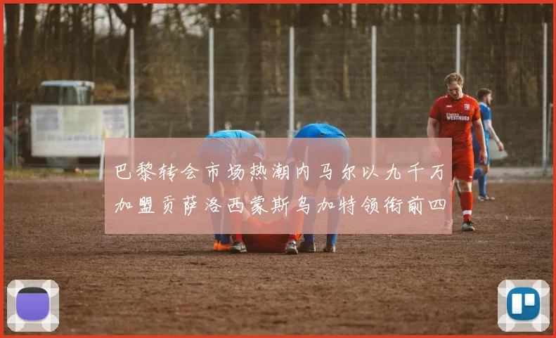巴黎转会市场热潮内马尔以九千万加盟贡萨洛西蒙斯乌加特领衔前四