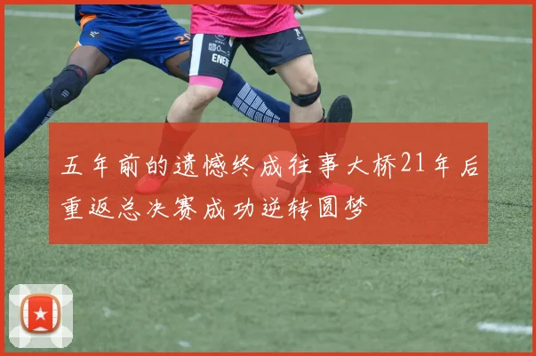 五年前的遗憾终成往事大桥21年后重返总决赛成功逆转圆梦